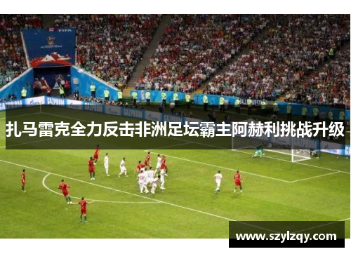 扎马雷克全力反击非洲足坛霸主阿赫利挑战升级