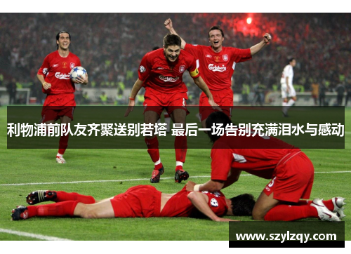 利物浦前队友齐聚送别若塔 最后一场告别充满泪水与感动 利物浦前队友齐聚送别若塔 最后一场告别充满泪水与感动